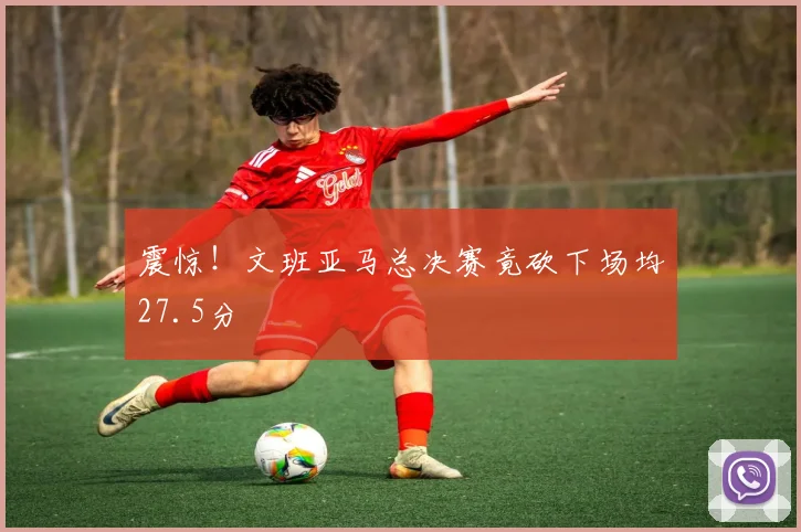 震惊！文班亚马总决赛竟砍下场均27.5分