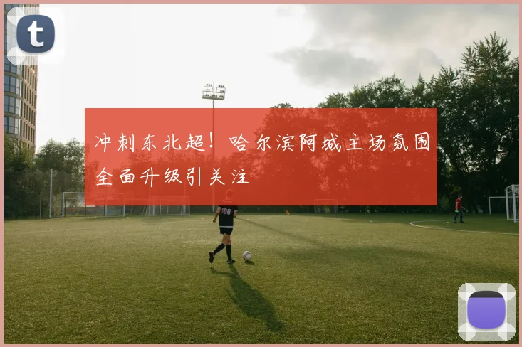 冲刺东北超!哈尔滨阿城主场氛围全面升级引关注