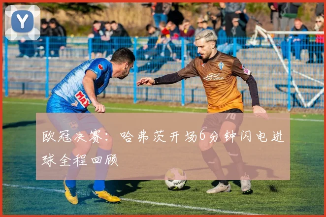 欧冠决赛:哈弗茨开场6分钟闪电进球全程回顾