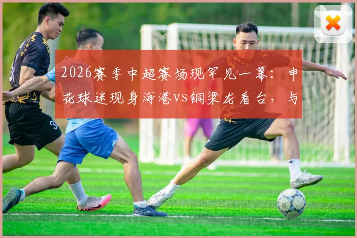2026赛季中超赛场现罕见一幕：申花球迷现身海港vs铜梁龙看台，与主队球迷引发摩擦冲突事件解析