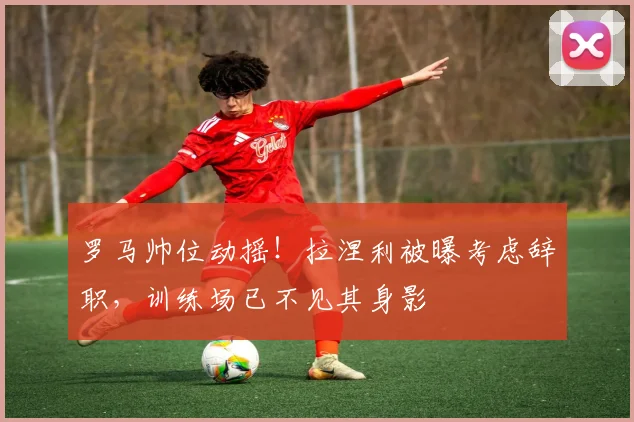 罗马帅位动摇！拉涅利被曝考虑辞职，训练场已不见其身影
