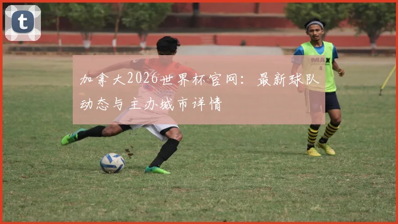 加拿大2026世界杯官网：最新球队动态与主办城市详情