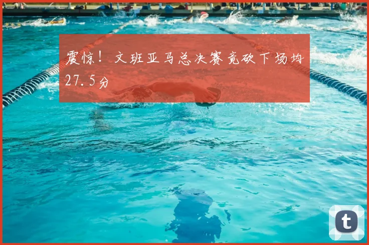 震惊！文班亚马总决赛竟砍下场均27.5分