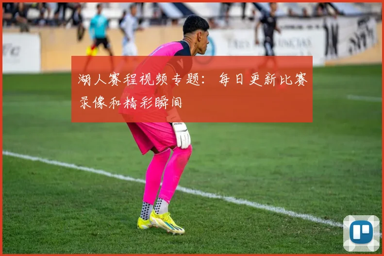 湖人赛程视频专题：每日更新比赛录像和精彩瞬间