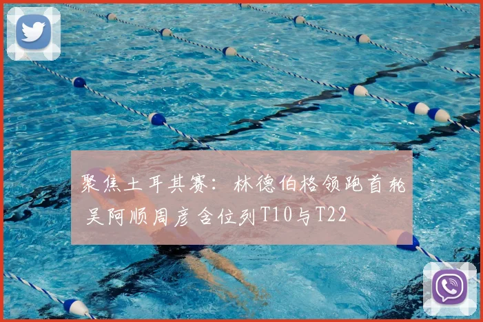 聚焦土耳其赛：林德伯格领跑首轮 吴阿顺周彦含位列T10与T22