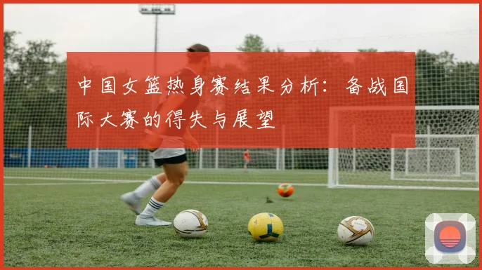 中国女篮热身赛结果分析：备战国际大赛的得失与展望