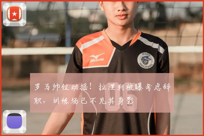 罗马帅位动摇!拉涅利被曝考虑辞职,训练场已不见其身影