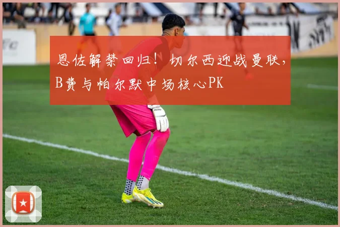 恩佐解禁回归!切尔西迎战曼联,B费与帕尔默中场核心PK