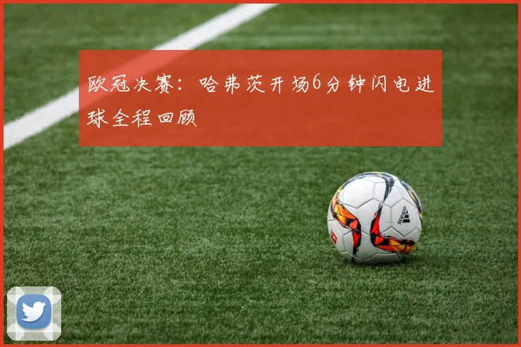 欧冠决赛:哈弗茨开场6分钟闪电进球全程回顾