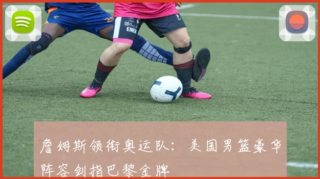 詹姆斯领衔奥运队:美国男篮豪华阵容剑指巴黎金牌