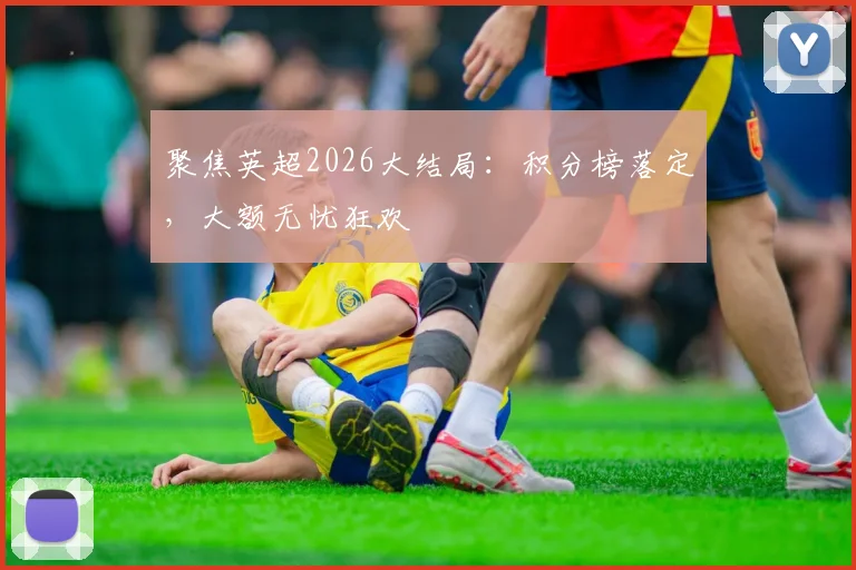 聚焦英超2026大结局：积分榜落定，大额无忧狂欢
