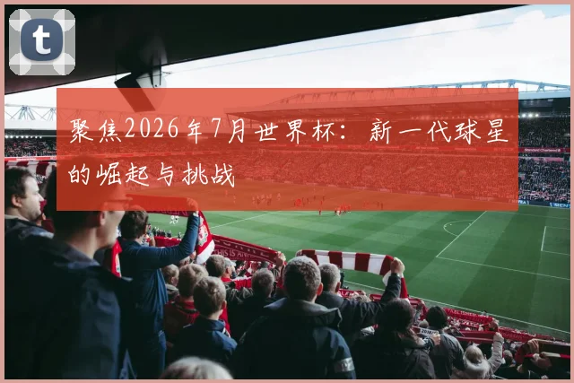 聚焦2026年7月世界杯:新一代球星的崛起与挑战