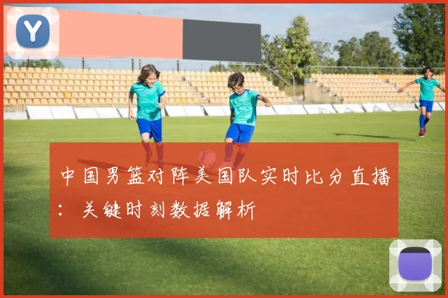 中国男篮对阵美国队实时比分直播:关键时刻数据解析