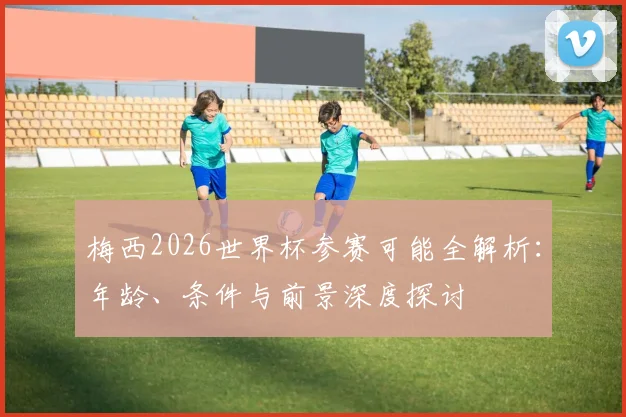 梅西2026世界杯参赛可能全解析：年龄、条件与前景深度探讨