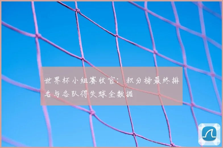 世界杯小组赛收官：积分榜最终排名与各队得失球全数据