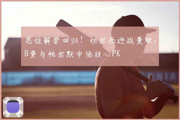 恩佐解禁回归!切尔西迎战曼联,B费与帕尔默中场核心PK