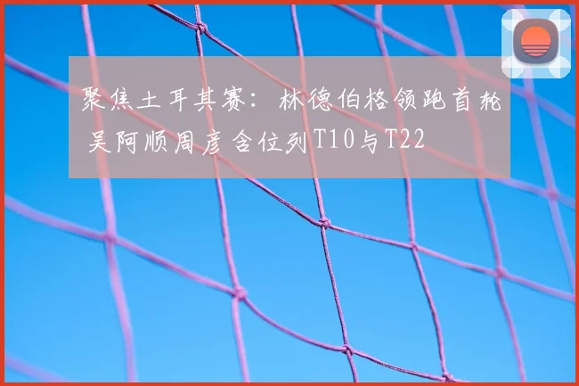 聚焦土耳其赛:林德伯格领跑首轮 吴阿顺周彦含位列T10与T22
