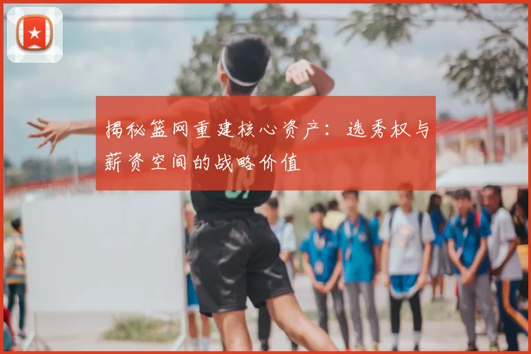揭秘篮网重建核心资产：选秀权与薪资空间的战略价值