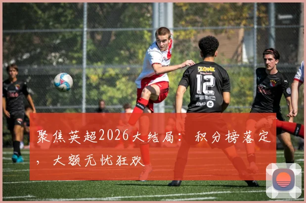 聚焦英超2026大结局:积分榜落定,大额无忧狂欢