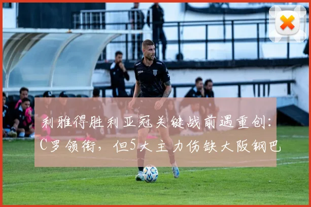 利雅得胜利亚冠关键战前遇重创：C罗领衔，但5大主力伤缺大阪钢巴