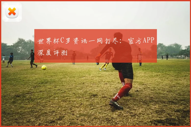 世界杯C罗资讯一网打尽:官方APP深度评测