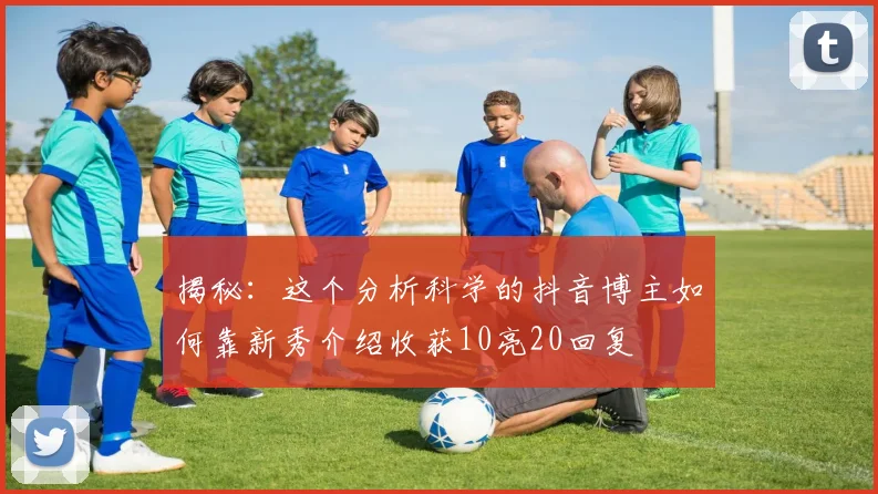 揭秘:这个分析科学的抖音博主如何靠新秀介绍收获10亮20回复