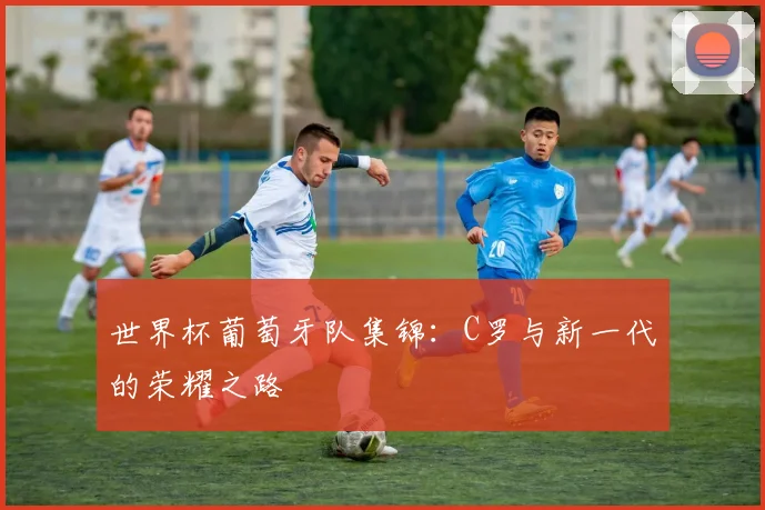 世界杯葡萄牙队集锦：C罗与新一代的荣耀之路