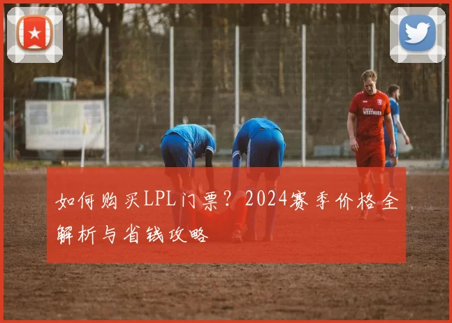 如何购买LPL门票?2024赛季价格全解析与省钱攻略